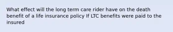 What effect will the long term care rider have on the death benefit of a life insurance policy If LTC benefits were paid to the insured