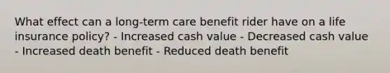 What effect can a long-term care benefit rider have on a life insurance policy? - Increased cash value - Decreased cash value - Increased death benefit - Reduced death benefit