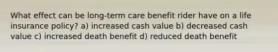 What effect can be long-term care benefit rider have on a life insurance policy? a) increased cash value b) decreased cash value c) increased death benefit d) reduced death benefit