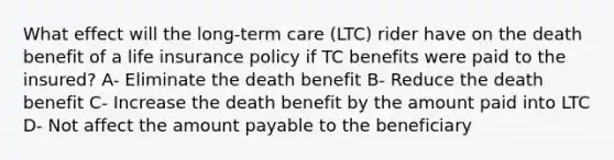 What effect will the long-term care (LTC) rider have on the death benefit of a life insurance policy if TC benefits were paid to the insured? A- Eliminate the death benefit B- Reduce the death benefit C- Increase the death benefit by the amount paid into LTC D- Not affect the amount payable to the beneficiary