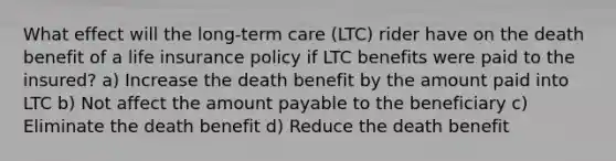 What effect will the long-term care (LTC) rider have on the death benefit of a life insurance policy if LTC benefits were paid to the insured? a) Increase the death benefit by the amount paid into LTC b) Not affect the amount payable to the beneficiary c) Eliminate the death benefit d) Reduce the death benefit