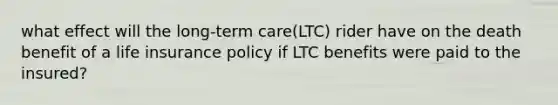 what effect will the long-term care(LTC) rider have on the death benefit of a life insurance policy if LTC benefits were paid to the insured?