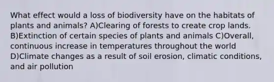 What effect would a loss of biodiversity have on the habitats of plants and animals? A)Clearing of forests to create crop lands. B)Extinction of certain species of plants and animals C)Overall, continuous increase in temperatures throughout the world D)Climate changes as a result of soil erosion, climatic conditions, and air pollution