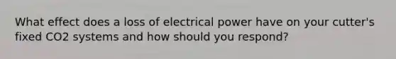 What effect does a loss of electrical power have on your cutter's fixed CO2 systems and how should you respond?