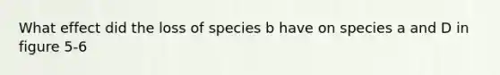 What effect did the loss of species b have on species a and D in figure 5-6