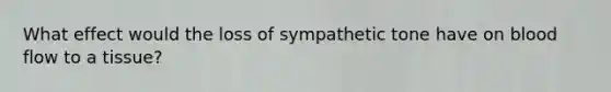 What effect would the loss of sympathetic tone have on blood flow to a tissue?