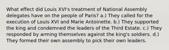 What effect did Louis XVI's treatment of National Assembly delegates have on the people of Paris? a.) They called for the execution of Louis XVI and Marie Antoinette. b.) They supported the king and condemned the leaders of the Third Estate. c.) They responded by arming themselves against the king's soldiers. d.) They formed their own assembly to pick their own leaders.