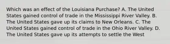 Which was an effect of the Louisiana Purchase? A. The United States gained control of trade in the Mississippi River Valley. B. The United States gave up its claims to New Orleans. C. The United States gained control of trade in the Ohio River Valley. D. The United States gave up its attempts to settle the West