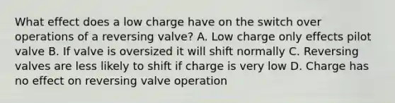 What effect does a low charge have on the switch over operations of a reversing valve? A. Low charge only effects pilot valve B. If valve is oversized it will shift normally C. Reversing valves are less likely to shift if charge is very low D. Charge has no effect on reversing valve operation