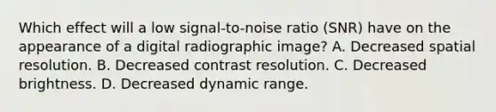 Which effect will a low signal-to-noise ratio (SNR) have on the appearance of a digital radiographic image? A. Decreased spatial resolution. B. Decreased contrast resolution. C. Decreased brightness. D. Decreased dynamic range.