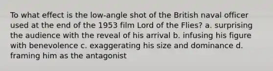 To what effect is the low-angle shot of the British naval officer used at the end of the 1953 film Lord of the Flies? a. surprising the audience with the reveal of his arrival b. infusing his figure with benevolence c. exaggerating his size and dominance d. framing him as the antagonist