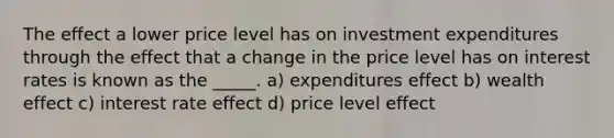 The effect a lower price level has on investment expenditures through the effect that a change in the price level has on interest rates is known as the _____. a) expenditures effect b) wealth effect c) interest rate effect d) price level effect