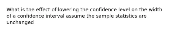 What is the effect of lowering the confidence level on the width of a confidence interval assume the sample statistics are unchanged