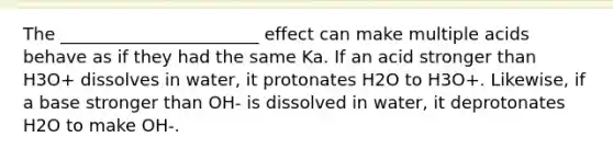 The _______________________ effect can make multiple acids behave as if they had the same Ka. If an acid stronger than H3O+ dissolves in water, it protonates H2O to H3O+. Likewise, if a base stronger than OH- is dissolved in water, it deprotonates H2O to make OH-.