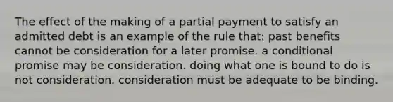 The effect of the making of a partial payment to satisfy an admitted debt is an example of the rule that: past benefits cannot be consideration for a later promise. a conditional promise may be consideration. doing what one is bound to do is not consideration. consideration must be adequate to be binding.