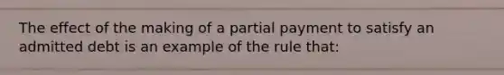 The effect of the making of a partial payment to satisfy an admitted debt is an example of the rule that: