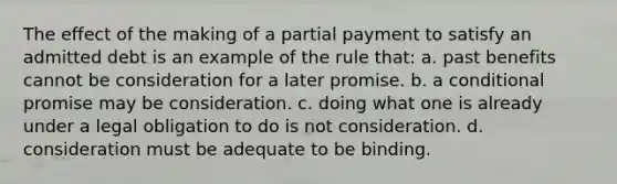 The effect of the making of a partial payment to satisfy an admitted debt is an example of the rule that: a. past benefits cannot be consideration for a later promise. b. a conditional promise may be consideration. c. doing what one is already under a legal obligation to do is not consideration. d. consideration must be adequate to be binding.