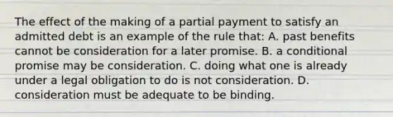 ​The effect of the making of a partial payment to satisfy an admitted debt is an example of the rule that: A. past benefits cannot be consideration for a later promise. ​B. a conditional promise may be consideration. ​C. doing what one is already under a legal obligation to do is not consideration. ​D. consideration must be adequate to be binding.