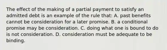 The effect of the making of a partial payment to satisfy an admitted debt is an example of the rule that: A. past benefits cannot be consideration for a later promise. B. a conditional promise may be consideration. C. doing what one is bound to do is not consideration. D. consideration must be adequate to be binding.