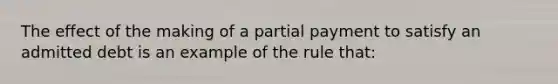 ​The effect of the making of a partial payment to satisfy an admitted debt is an example of the rule that: