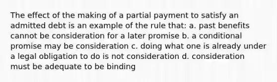 The effect of the making of a partial payment to satisfy an admitted debt is an example of the rule that: a. past benefits cannot be consideration for a later promise b. a conditional promise may be consideration c. doing what one is already under a legal obligation to do is not consideration d. consideration must be adequate to be binding