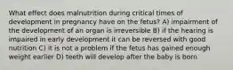 What effect does malnutrition during critical times of development in pregnancy have on the fetus? A) impairment of the development of an organ is irreversible B) if the hearing is impaired in early development it can be reversed with good nutrition C) it is not a problem if the fetus has gained enough weight earlier D) teeth will develop after the baby is born