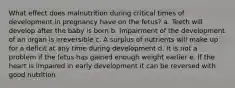 What effect does malnutrition during critical times of development in pregnancy have on the fetus? a. Teeth will develop after the baby is born b. Impairment of the development of an organ is irreversible c. A surplus of nutrients will make up for a deficit at any time during development d. It is not a problem if the fetus has gained enough weight earlier e. If the heart is impaired in early development it can be reversed with good nutrition