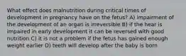 What effect does malnutrition during critical times of development in pregnancy have on the fetus? A) impairment of the development of an organ is irreversible B) if the hear is impaired in early development it can be reversed with good nutrition C) it is not a problem if the fetus has gained enough weight earlier D) teeth will develop after the baby is born