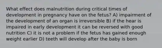 What effect does malnutrition during critical times of development in pregnancy have on the fetus? A) impairment of the development of an organ is irreversible B) if the hear is impaired in early development it can be reversed with good nutrition C) it is not a problem if the fetus has gained enough weight earlier D) teeth will develop after the baby is born