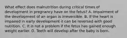 What effect does malnutrition during critical times of development in pregnancy have on the fetus? A. Impairment of the development of an organ is irreversible. B. If the heart is impaired in early development it can be reversed with good nutrition. C. It is not a problem if the fetus has gained enough weight earlier. D. Teeth will develop after the baby is born.