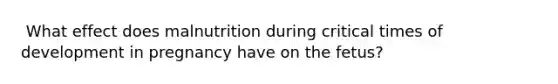 ​ What effect does malnutrition during critical times of development in pregnancy have on the fetus?