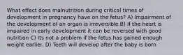 What effect does malnutrition during critical times of development in pregnancy have on the fetus? A) Impairment of the development of an organ is irreversible B) If the heart is impaired in early development it can be reversed with good nutrition C) Its not a problem if the fetus has gained enough weight earlier. D) Teeth will develop after the baby is born