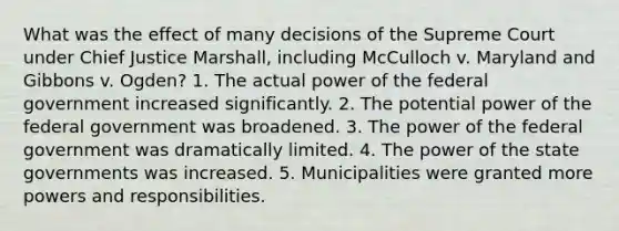 What was the effect of many decisions of the Supreme Court under Chief Justice Marshall, including McCulloch v. Maryland and Gibbons v. Ogden? 1. The actual power of the federal government increased significantly. 2. The potential power of the federal government was broadened. 3. The power of the federal government was dramatically limited. 4. The power of the state governments was increased. 5. Municipalities were granted more powers and responsibilities.