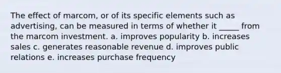 The effect of marcom, or of its specific elements such as advertising, can be measured in terms of whether it _____ from the marcom investment. a. improves popularity b. increases sales c. generates reasonable revenue d. improves public relations e. increases purchase frequency