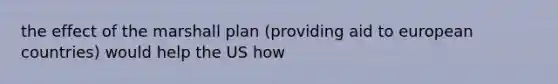 the effect of the marshall plan (providing aid to european countries) would help the US how