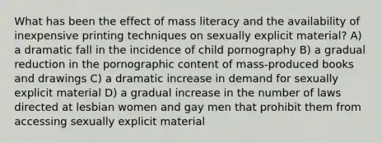 What has been the effect of mass literacy and the availability of inexpensive printing techniques on sexually explicit material? A) a dramatic fall in the incidence of child pornography B) a gradual reduction in the pornographic content of mass-produced books and drawings C) a dramatic increase in demand for sexually explicit material D) a gradual increase in the number of laws directed at lesbian women and gay men that prohibit them from accessing sexually explicit material