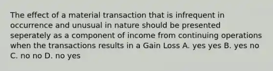 The effect of a material transaction that is infrequent in occurrence and unusual in nature should be presented seperately as a component of income from continuing operations when the transactions results in a Gain Loss A. yes yes B. yes no C. no no D. no yes