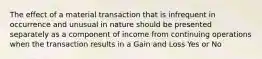 The effect of a material transaction that is infrequent in occurrence and unusual in nature should be presented separately as a component of income from continuing operations when the transaction results in a Gain and Loss Yes or No