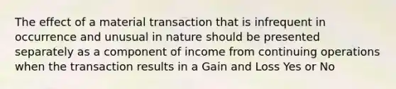 The effect of a material transaction that is infrequent in occurrence and unusual in nature should be presented separately as a component of income from continuing operations when the transaction results in a Gain and Loss Yes or No