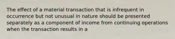 The effect of a material transaction that is infrequent in occurrence but not unusual in nature should be presented separately as a component of income from continuing operations when the transaction results in a