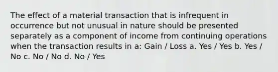 The effect of a material transaction that is infrequent in occurrence but not unusual in nature should be presented separately as a component of income from continuing operations when the transaction results in a: Gain / Loss a. Yes / Yes b. Yes / No c. No / No d. No / Yes