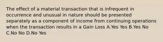 The effect of a material transaction that is infrequent in occurrence and unusual in nature should be presented separately as a component of income from continuing operations when the transaction results in a Gain Loss A.Yes Yes B.Yes No C.No No D.No Yes