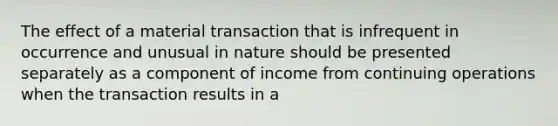 The effect of a material transaction that is infrequent in occurrence and unusual in nature should be presented separately as a component of income from continuing operations when the transaction results in a