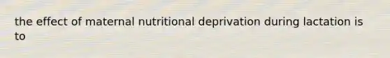 the effect of maternal nutritional deprivation during lactation is to