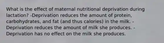 What is the effect of maternal nutritional deprivation during lactation? -Deprivation reduces the amount of protein, carbohydrates, and fat (and thus calories) in the milk. -Deprivation reduces the amount of milk she produces. -Deprivation has no effect on the milk she produces.