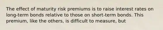 The effect of maturity risk premiums is to raise interest rates on long-term bonds relative to those on short-term bonds. This premium, like the others, is difficult to measure, but