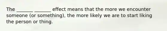 The _______ _______ effect means that the more we encounter someone (or something), the more likely we are to start liking the person or thing.