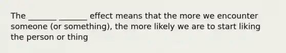 The _______ _______ effect means that the more we encounter someone (or something), the more likely we are to start liking the person or thing