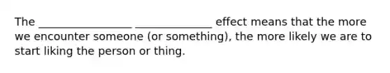 The _________________ ______________ effect means that the more we encounter someone (or something), the more likely we are to start liking the person or thing.