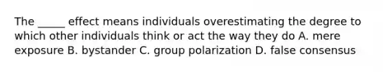 The _____ effect means individuals overestimating the degree to which other individuals think or act the way they do A. mere exposure B. bystander C. group polarization D. false consensus